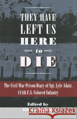 They Have Left Us Here to Die: The Civil War Prison Diary of Sgt. Lyle G. Adair, 111th U.S Colored Infantry