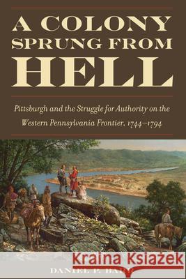 A Colony Sprung from Hell: Pittsburgh and the Struggle for Authority on the Western Pennsylvania Frontier, 1744-1794