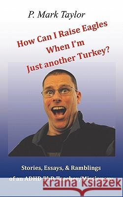 How Can I Raise Eagles When I Am Just Another Turkey?: Stories, Essays, & Ramblings Of An Adhd Phd Teacher/Missionary