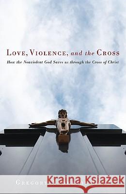 Love, Violence, and the Cross: How the Nonviolent God Saves Us Through the Cross of Christ