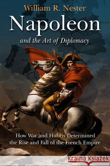 Napoleon and the Art of Diplomacy: How War and Hubris Determined the Rise and Fall of the French Empire
