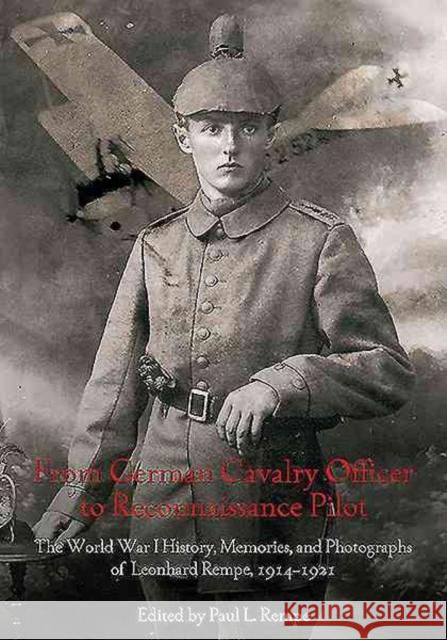 From German Cavalry Officer to Reconnaissance Pilot: The World War I History, Memories, and Photographs of Leonhard Rempe, 1914-1921