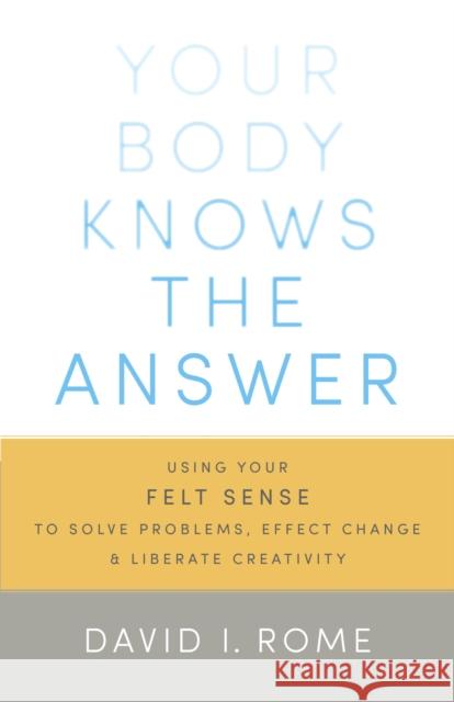 Your Body Knows the Answer: Using Your Felt Sense to Solve Problems, Effect Change, and Liberate Creativity