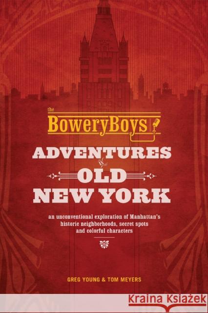 The Bowery Boys: Adventures In Old New York: An Unconventional Exploration of Manhattan's Historic Neighborhoods, Secret Spots and Colorful Characters