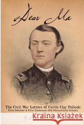 Dear Ma - The Civil War Letters of Curtis Clay Pollock: First Defender and First Lieutenant, 48th Pennsylvania Infantry