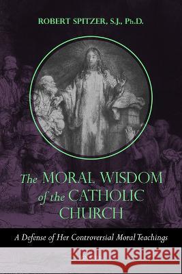 The Moral Wisdom of the Catholic Church: A Defense of Her Controversial Moral Teachings