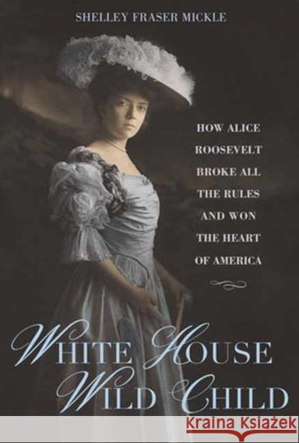 White House Wild Child: How Alice Roosevelt Broke All the Rules  and Won the Heart of America
