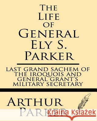 The Life of General Ely S. Parker: Last Grand Sachem of the Iroquois and General Grant's Military Secretary