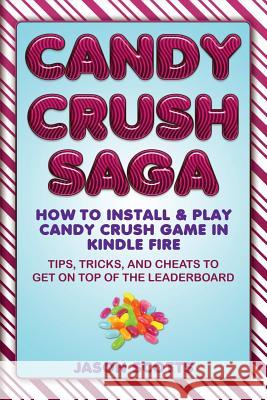 Candy Crush Saga: How to Install and Play Candy Crush Game in Kindle Fire: Tips, Tricks, and Cheats to Get on Top of the Leaderboard