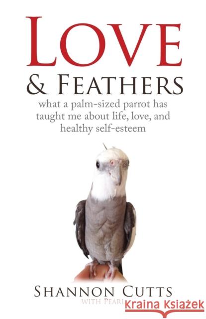 Love & Feathers: What a Palm-Sized Parrot Has Taught Me About Life, Love, and Healthy Self-Esteem