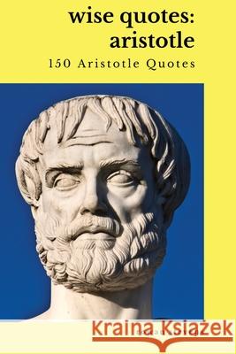 Wise Quotes: Aristotle (150 Aristotle Quotes): Greek Philosophy Quote Collections Aristotle Ethics Physics Poetry