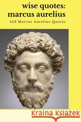 Wise Quotes - Marcus Aurelius (459 Marcus Aurelius Quotes): Roman Stoic Philosopher Roman Emperor