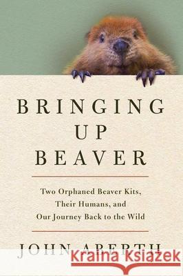 Bringing Up Beaver: Two Orphaned Beaver Kits, Their Humans, and Our Journey Back to the Wild.