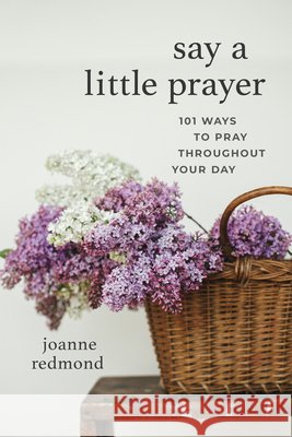 Say a Little Prayer: 101 Ways to Pray Throughout Your Day