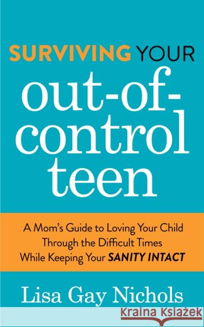 Surviving Your Out-Of-Control Teen: A Mom's Guide to Loving Your Child Through the Difficult Times While Keeping Your Sanity Intact