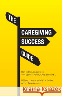 The Caregiving Success Guide: How to Be A Caregiver to Your Spouse, Parent, Child, or Friend... Without Losing Your Mind, Your Hair, or Your Bank Account