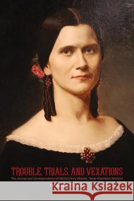 Trouble, Trials, and Vexations: The Journal and Correspondence of Rachel Perry Moores, Texan Plantation Mistress: The Journal and Correspondence of Ra