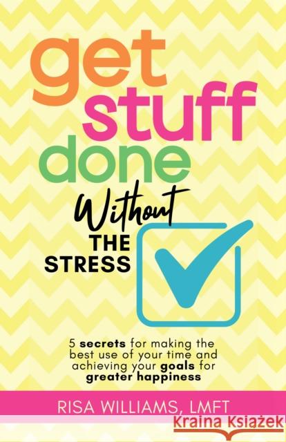 Get Stuff Done Without the Stress: 5 Secrets for Making the Best Use of Your Time and Achieving Your Goals for Greater Happiness