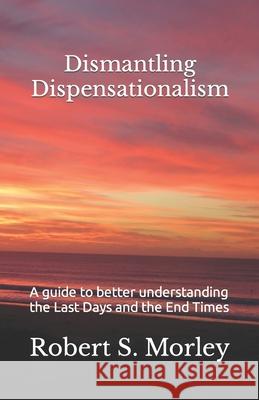 Dismantling Dispensationalism: A guide to better understanding the Last Days and the End Times