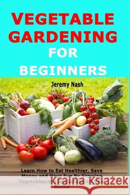 Vegetable Gardening for Beginners: Learn How to Eat Healthier, Save Money and Have Fun By Growing Vegetables in Your Garden All Year Round