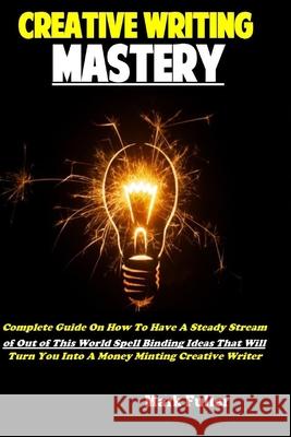 Creative Writing Mastery: Complete Guide On How To Have A Steady Stream of Out of This World Spell Binding Ideas That Will Turn You Into A Money Minting Creative Writer