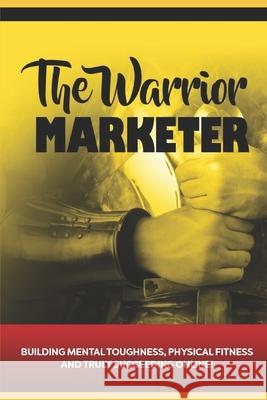 The Warrior Marketer: Building Mental Toughness, Physical Fitness and Truly Succeeding Online