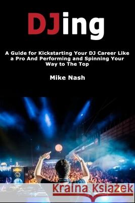 Djing: A Guide for Kickstarting Your Dj Career Like a Pro and Performing and Spinning Your Way to the Top
