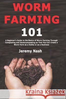Worm Farming 101: A Beginner's Guide to the Basics of Worm Farming Through Composting and Vermicomposting so That You Can Create a Worm