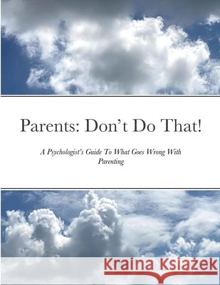 Parents: Don't Do That: A Psychologist's Guide To What Goes Wrong With Parenting