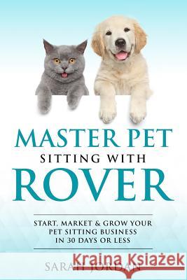 Master Pet Sitting with Rover: Start, Market and Grow Your Pet Sitting Business in 30 Days or Less