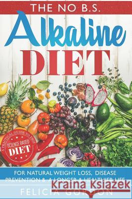 The No B.S. Alkaline Diet: A Practical Guide to This Science Based Diet for Natural Weight Loss, Disease Prevention & a Longer & Healthier Life.