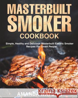 Masterbuilt Smoker Cookbook: Simple, Healthy and Delicious Masterbuilt Electric Smoker Recipes For Smart People