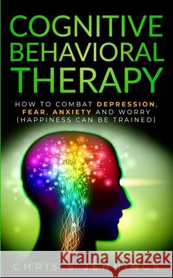 Cognitive Behavioral Therapy: How to Combat Depression, Fear, Anxiety and Worry (Happiness can be trained)