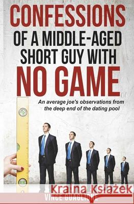 Confessions of a Middle-Aged Short Guy With No Game: An Average Joe's Observations from the Deep End of the Dating Pool