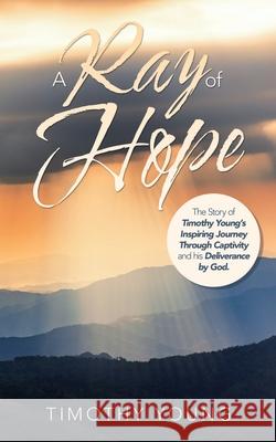 A Ray of Hope: The Story of Timothy Young's Inspiring Journey Through Captivity and His Deliverance by God.