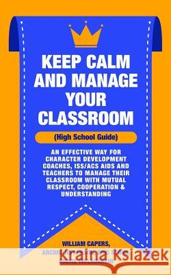 Keep Calm and Manage Your Classroom High School Guide: : An Effective Way for Character Development Coaches, ISS/ACS Coordinators and Teachers to Mana