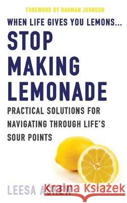 When Life Gives You Lemons...Stop Making Lemonade: Practical Solutions for Navigating Through Life's Sour Points