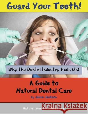 Guard Your Teeth!: Why the Dental Industry Fails Us - A Guide to Natural Dental Care