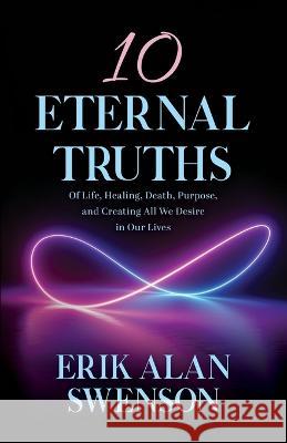 10 Eternal Truths: Of Life, Healing, Death, Purpose, and Creating All We Desire in Our Lives