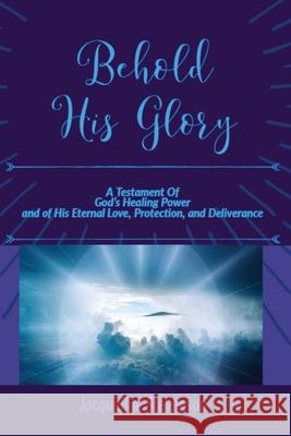 Behold His Glory!: A Testament Of God's Healing Power, and of His Eternal Love, Protection, and Deliverance