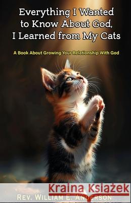 Everything I Wanted to Know about God I Learned from My Cats: A Book About Growing Your Relationship With God through Your Relationship with Your Pets