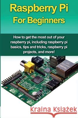 Raspberry Pi For Beginners: How to get the most out of your raspberry pi, including raspberry pi basics, tips and tricks, raspberry pi projects, a