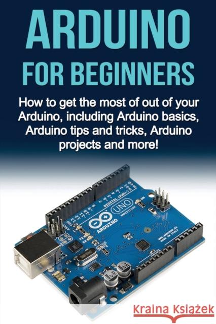 Arduino For Beginners: How to get the most of out of your Arduino, including Arduino basics, Arduino tips and tricks, Arduino projects and mo