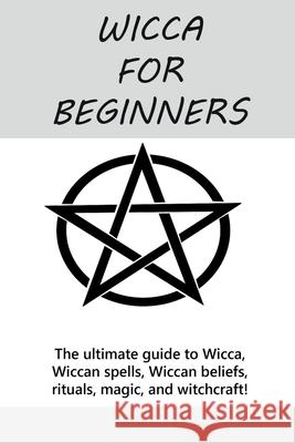 Wicca for Beginners: The ultimate guide to Wicca, Wiccan spells, Wiccan beliefs, rituals, magic, and witchcraft!