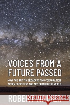 Voices from a Future Passed: How the British Broadcasting Corporation, Acorn Computers and ARM changed the world.