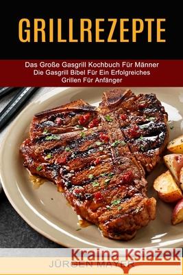 Grillrezepte: Das Große Gasgrill Kochbuch Für Männer (Die Gasgrill Bibel Für Ein Erfolgreiches Grillen Für Anfänger)