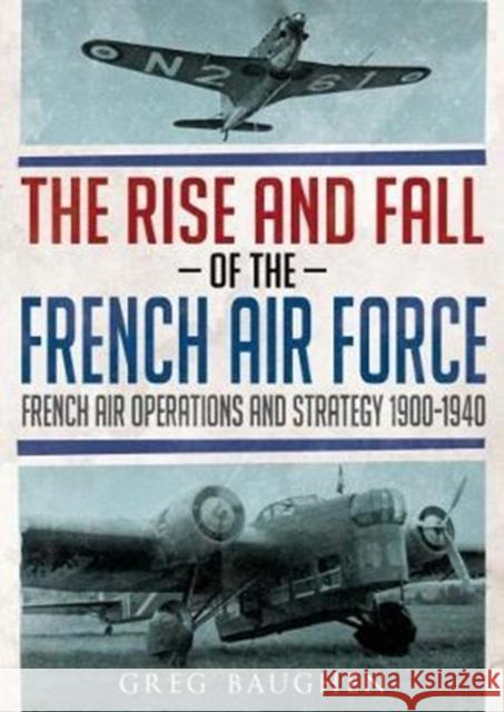 The Rise and Fall of the French Air Force: French Air Operations and Strategy 1900-1940