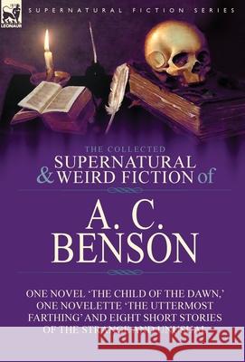 The Collected Supernatural and Weird Fiction of A. C. Benson: One Novel 'The Child of the Dawn, ' One Novelette 'The Uttermost Farthing' and Eight Sho