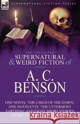 The Collected Supernatural and Weird Fiction of A. C. Benson: One Novel 'The Child of the Dawn, ' One Novelette 'The Uttermost Farthing' and Eight Sho