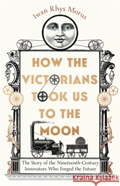 How the Victorians Took Us to the Moon: The Story of the Nineteenth-Century Innovators Who Forged the Future